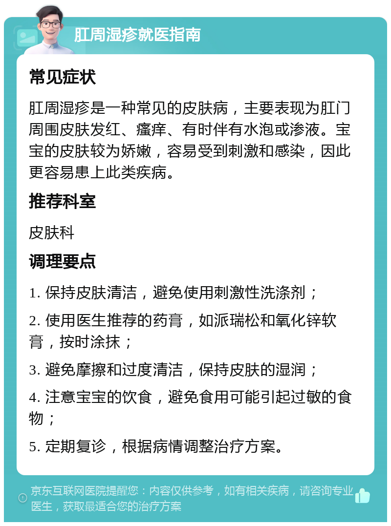 肛周湿疹就医指南 常见症状 肛周湿疹是一种常见的皮肤病，主要表现为肛门周围皮肤发红、瘙痒、有时伴有水泡或渗液。宝宝的皮肤较为娇嫩，容易受到刺激和感染，因此更容易患上此类疾病。 推荐科室 皮肤科 调理要点 1. 保持皮肤清洁，避免使用刺激性洗涤剂； 2. 使用医生推荐的药膏，如派瑞松和氧化锌软膏，按时涂抹； 3. 避免摩擦和过度清洁，保持皮肤的湿润； 4. 注意宝宝的饮食，避免食用可能引起过敏的食物； 5. 定期复诊，根据病情调整治疗方案。