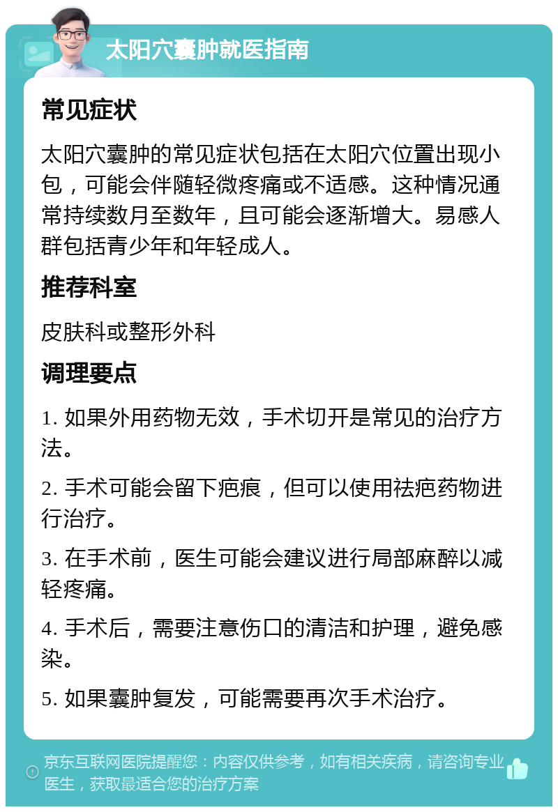 太阳穴囊肿就医指南 常见症状 太阳穴囊肿的常见症状包括在太阳穴位置出现小包，可能会伴随轻微疼痛或不适感。这种情况通常持续数月至数年，且可能会逐渐增大。易感人群包括青少年和年轻成人。 推荐科室 皮肤科或整形外科 调理要点 1. 如果外用药物无效，手术切开是常见的治疗方法。 2. 手术可能会留下疤痕，但可以使用祛疤药物进行治疗。 3. 在手术前，医生可能会建议进行局部麻醉以减轻疼痛。 4. 手术后，需要注意伤口的清洁和护理，避免感染。 5. 如果囊肿复发，可能需要再次手术治疗。