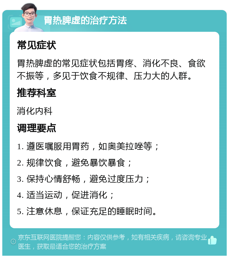 胃热脾虚的治疗方法 常见症状 胃热脾虚的常见症状包括胃疼、消化不良、食欲不振等，多见于饮食不规律、压力大的人群。 推荐科室 消化内科 调理要点 1. 遵医嘱服用胃药，如奥美拉唑等； 2. 规律饮食，避免暴饮暴食； 3. 保持心情舒畅，避免过度压力； 4. 适当运动，促进消化； 5. 注意休息，保证充足的睡眠时间。