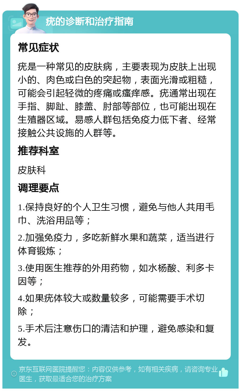 疣的诊断和治疗指南 常见症状 疣是一种常见的皮肤病，主要表现为皮肤上出现小的、肉色或白色的突起物，表面光滑或粗糙，可能会引起轻微的疼痛或瘙痒感。疣通常出现在手指、脚趾、膝盖、肘部等部位，也可能出现在生殖器区域。易感人群包括免疫力低下者、经常接触公共设施的人群等。 推荐科室 皮肤科 调理要点 1.保持良好的个人卫生习惯，避免与他人共用毛巾、洗浴用品等； 2.加强免疫力，多吃新鲜水果和蔬菜，适当进行体育锻炼； 3.使用医生推荐的外用药物，如水杨酸、利多卡因等； 4.如果疣体较大或数量较多，可能需要手术切除； 5.手术后注意伤口的清洁和护理，避免感染和复发。