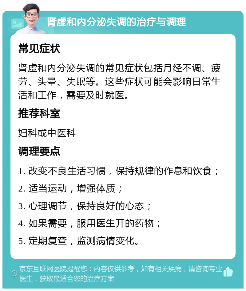 肾虚和内分泌失调的治疗与调理 常见症状 肾虚和内分泌失调的常见症状包括月经不调、疲劳、头晕、失眠等。这些症状可能会影响日常生活和工作，需要及时就医。 推荐科室 妇科或中医科 调理要点 1. 改变不良生活习惯，保持规律的作息和饮食； 2. 适当运动，增强体质； 3. 心理调节，保持良好的心态； 4. 如果需要，服用医生开的药物； 5. 定期复查，监测病情变化。