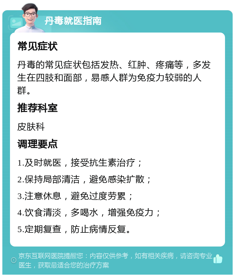 丹毒就医指南 常见症状 丹毒的常见症状包括发热、红肿、疼痛等，多发生在四肢和面部，易感人群为免疫力较弱的人群。 推荐科室 皮肤科 调理要点 1.及时就医，接受抗生素治疗； 2.保持局部清洁，避免感染扩散； 3.注意休息，避免过度劳累； 4.饮食清淡，多喝水，增强免疫力； 5.定期复查，防止病情反复。