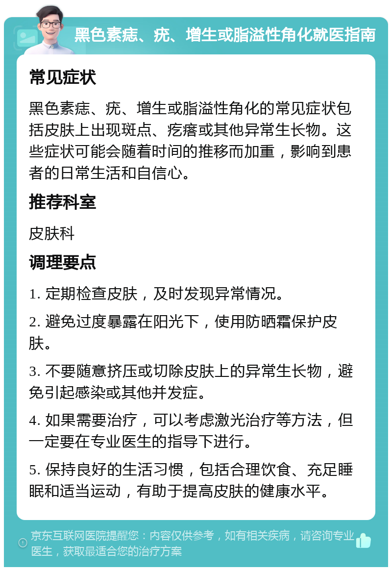 黑色素痣、疣、增生或脂溢性角化就医指南 常见症状 黑色素痣、疣、增生或脂溢性角化的常见症状包括皮肤上出现斑点、疙瘩或其他异常生长物。这些症状可能会随着时间的推移而加重，影响到患者的日常生活和自信心。 推荐科室 皮肤科 调理要点 1. 定期检查皮肤，及时发现异常情况。 2. 避免过度暴露在阳光下，使用防晒霜保护皮肤。 3. 不要随意挤压或切除皮肤上的异常生长物，避免引起感染或其他并发症。 4. 如果需要治疗，可以考虑激光治疗等方法，但一定要在专业医生的指导下进行。 5. 保持良好的生活习惯，包括合理饮食、充足睡眠和适当运动，有助于提高皮肤的健康水平。