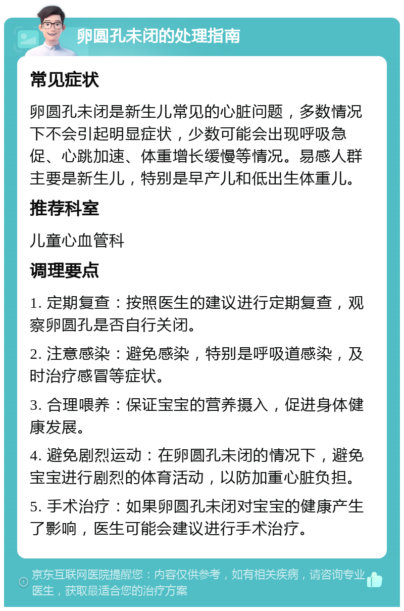 卵圆孔未闭的处理指南 常见症状 卵圆孔未闭是新生儿常见的心脏问题，多数情况下不会引起明显症状，少数可能会出现呼吸急促、心跳加速、体重增长缓慢等情况。易感人群主要是新生儿，特别是早产儿和低出生体重儿。 推荐科室 儿童心血管科 调理要点 1. 定期复查：按照医生的建议进行定期复查，观察卵圆孔是否自行关闭。 2. 注意感染：避免感染，特别是呼吸道感染，及时治疗感冒等症状。 3. 合理喂养：保证宝宝的营养摄入，促进身体健康发展。 4. 避免剧烈运动：在卵圆孔未闭的情况下，避免宝宝进行剧烈的体育活动，以防加重心脏负担。 5. 手术治疗：如果卵圆孔未闭对宝宝的健康产生了影响，医生可能会建议进行手术治疗。