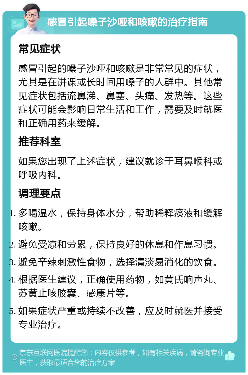 感冒引起嗓子沙哑和咳嗽的治疗指南 常见症状 感冒引起的嗓子沙哑和咳嗽是非常常见的症状，尤其是在讲课或长时间用嗓子的人群中。其他常见症状包括流鼻涕、鼻塞、头痛、发热等。这些症状可能会影响日常生活和工作，需要及时就医和正确用药来缓解。 推荐科室 如果您出现了上述症状，建议就诊于耳鼻喉科或呼吸内科。 调理要点 多喝温水，保持身体水分，帮助稀释痰液和缓解咳嗽。 避免受凉和劳累，保持良好的休息和作息习惯。 避免辛辣刺激性食物，选择清淡易消化的饮食。 根据医生建议，正确使用药物，如黄氏响声丸、苏黄止咳胶囊、感康片等。 如果症状严重或持续不改善，应及时就医并接受专业治疗。