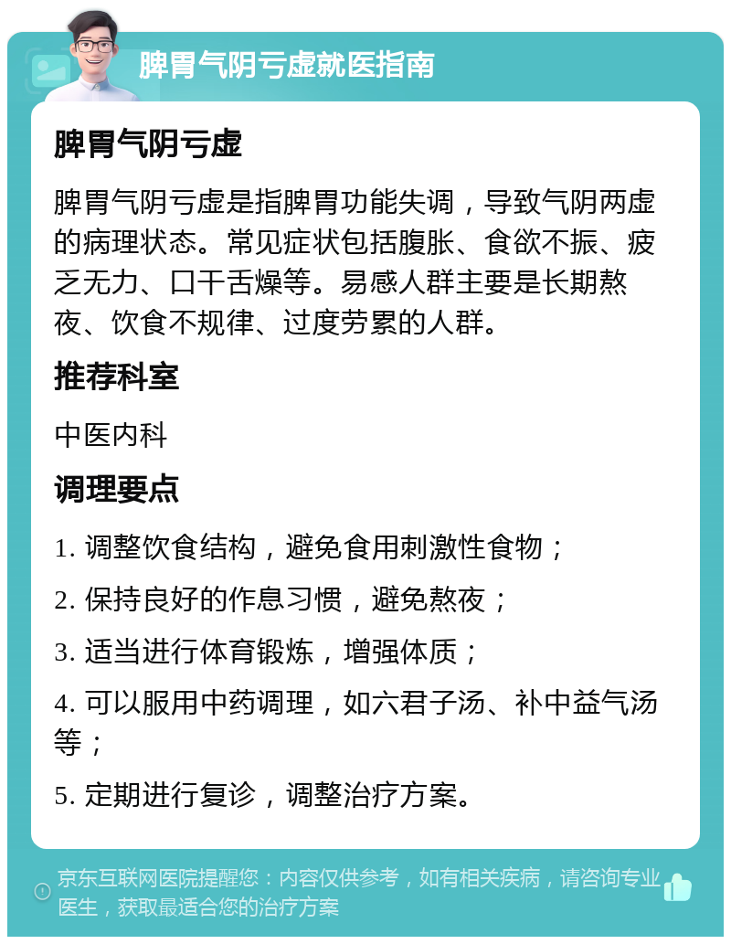 脾胃气阴亏虚就医指南 脾胃气阴亏虚 脾胃气阴亏虚是指脾胃功能失调，导致气阴两虚的病理状态。常见症状包括腹胀、食欲不振、疲乏无力、口干舌燥等。易感人群主要是长期熬夜、饮食不规律、过度劳累的人群。 推荐科室 中医内科 调理要点 1. 调整饮食结构，避免食用刺激性食物； 2. 保持良好的作息习惯，避免熬夜； 3. 适当进行体育锻炼，增强体质； 4. 可以服用中药调理，如六君子汤、补中益气汤等； 5. 定期进行复诊，调整治疗方案。