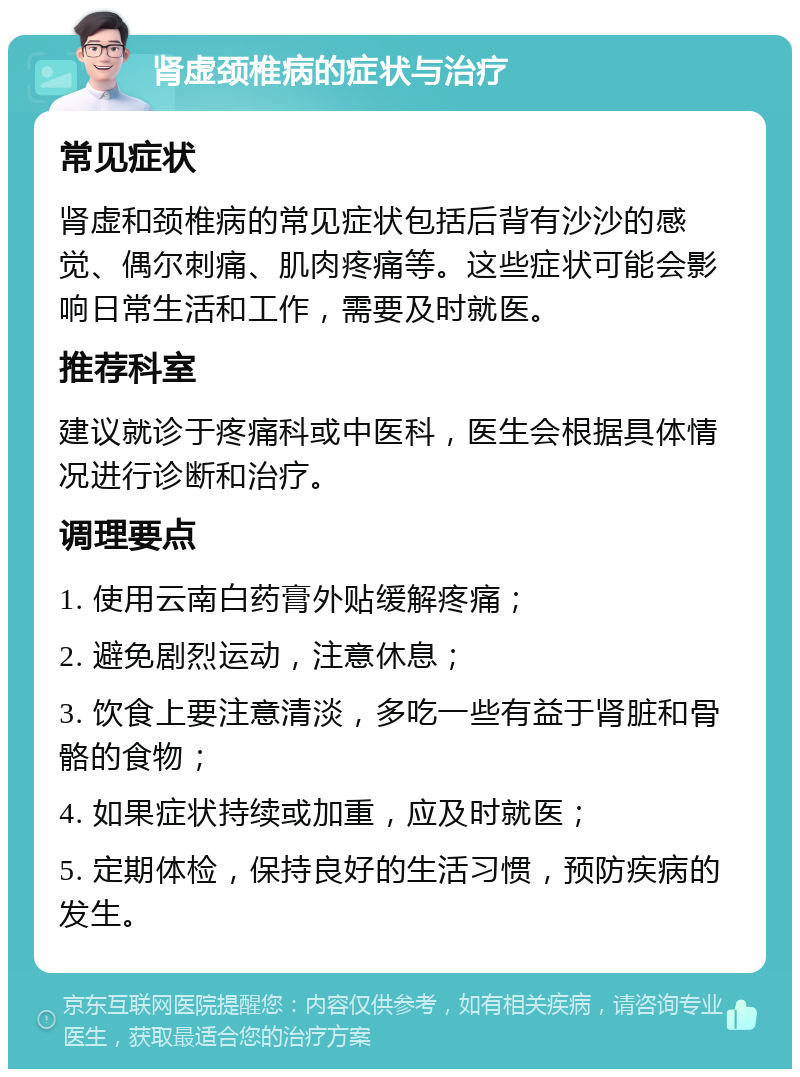 肾虚颈椎病的症状与治疗 常见症状 肾虚和颈椎病的常见症状包括后背有沙沙的感觉、偶尔刺痛、肌肉疼痛等。这些症状可能会影响日常生活和工作，需要及时就医。 推荐科室 建议就诊于疼痛科或中医科，医生会根据具体情况进行诊断和治疗。 调理要点 1. 使用云南白药膏外贴缓解疼痛； 2. 避免剧烈运动，注意休息； 3. 饮食上要注意清淡，多吃一些有益于肾脏和骨骼的食物； 4. 如果症状持续或加重，应及时就医； 5. 定期体检，保持良好的生活习惯，预防疾病的发生。