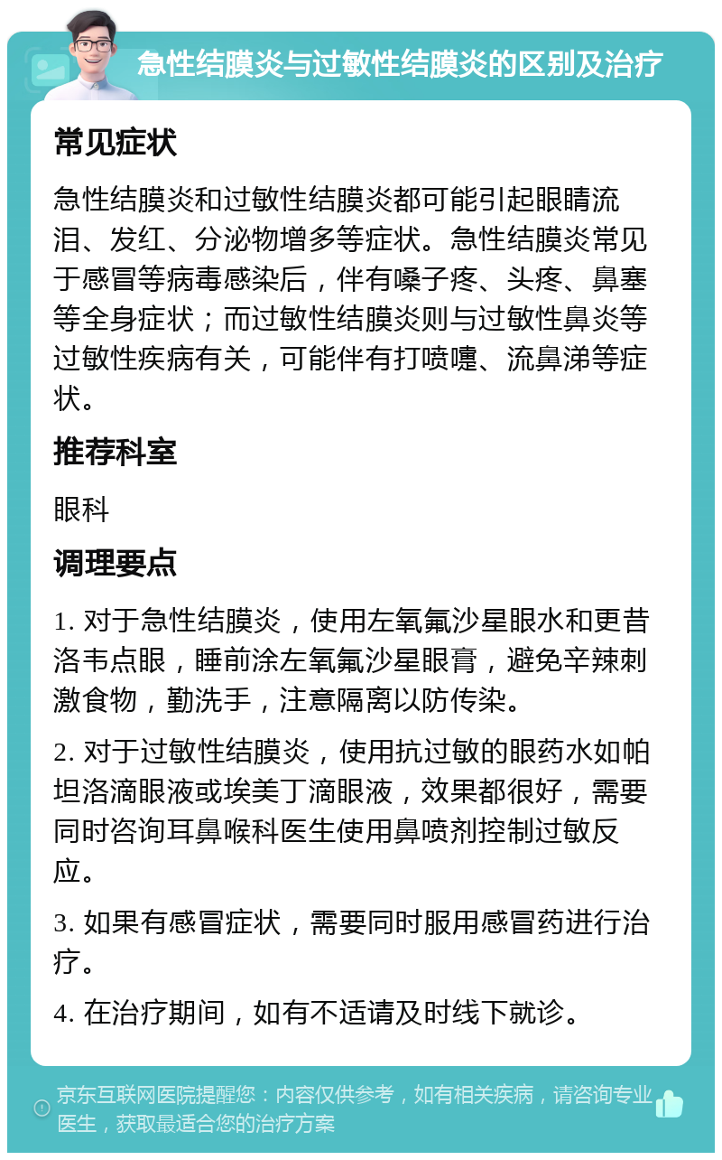 急性结膜炎与过敏性结膜炎的区别及治疗 常见症状 急性结膜炎和过敏性结膜炎都可能引起眼睛流泪、发红、分泌物增多等症状。急性结膜炎常见于感冒等病毒感染后，伴有嗓子疼、头疼、鼻塞等全身症状；而过敏性结膜炎则与过敏性鼻炎等过敏性疾病有关，可能伴有打喷嚏、流鼻涕等症状。 推荐科室 眼科 调理要点 1. 对于急性结膜炎，使用左氧氟沙星眼水和更昔洛韦点眼，睡前涂左氧氟沙星眼膏，避免辛辣刺激食物，勤洗手，注意隔离以防传染。 2. 对于过敏性结膜炎，使用抗过敏的眼药水如帕坦洛滴眼液或埃美丁滴眼液，效果都很好，需要同时咨询耳鼻喉科医生使用鼻喷剂控制过敏反应。 3. 如果有感冒症状，需要同时服用感冒药进行治疗。 4. 在治疗期间，如有不适请及时线下就诊。