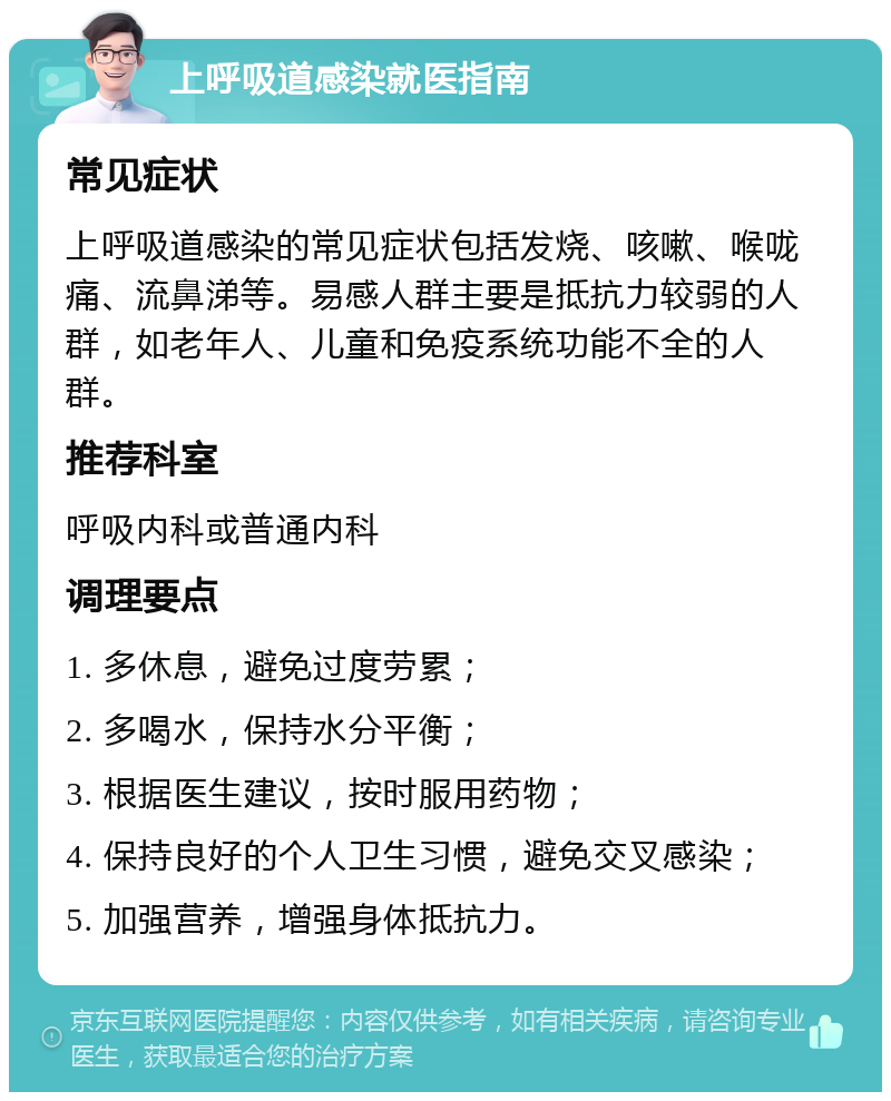 上呼吸道感染就医指南 常见症状 上呼吸道感染的常见症状包括发烧、咳嗽、喉咙痛、流鼻涕等。易感人群主要是抵抗力较弱的人群，如老年人、儿童和免疫系统功能不全的人群。 推荐科室 呼吸内科或普通内科 调理要点 1. 多休息，避免过度劳累； 2. 多喝水，保持水分平衡； 3. 根据医生建议，按时服用药物； 4. 保持良好的个人卫生习惯，避免交叉感染； 5. 加强营养，增强身体抵抗力。