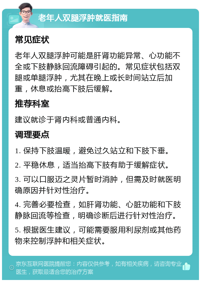 老年人双腿浮肿就医指南 常见症状 老年人双腿浮肿可能是肝肾功能异常、心功能不全或下肢静脉回流障碍引起的。常见症状包括双腿或单腿浮肿，尤其在晚上或长时间站立后加重，休息或抬高下肢后缓解。 推荐科室 建议就诊于肾内科或普通内科。 调理要点 1. 保持下肢温暖，避免过久站立和下肢下垂。 2. 平稳休息，适当抬高下肢有助于缓解症状。 3. 可以口服迈之灵片暂时消肿，但需及时就医明确原因并针对性治疗。 4. 完善必要检查，如肝肾功能、心脏功能和下肢静脉回流等检查，明确诊断后进行针对性治疗。 5. 根据医生建议，可能需要服用利尿剂或其他药物来控制浮肿和相关症状。