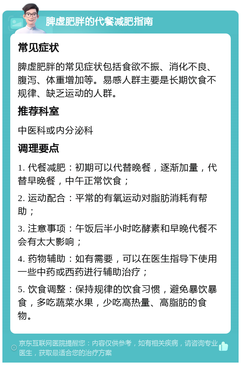 脾虚肥胖的代餐减肥指南 常见症状 脾虚肥胖的常见症状包括食欲不振、消化不良、腹泻、体重增加等。易感人群主要是长期饮食不规律、缺乏运动的人群。 推荐科室 中医科或内分泌科 调理要点 1. 代餐减肥：初期可以代替晚餐，逐渐加量，代替早晚餐，中午正常饮食； 2. 运动配合：平常的有氧运动对脂肪消耗有帮助； 3. 注意事项：午饭后半小时吃酵素和早晚代餐不会有太大影响； 4. 药物辅助：如有需要，可以在医生指导下使用一些中药或西药进行辅助治疗； 5. 饮食调整：保持规律的饮食习惯，避免暴饮暴食，多吃蔬菜水果，少吃高热量、高脂肪的食物。