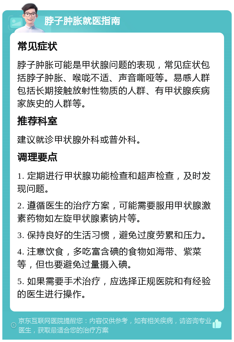 脖子肿胀就医指南 常见症状 脖子肿胀可能是甲状腺问题的表现，常见症状包括脖子肿胀、喉咙不适、声音嘶哑等。易感人群包括长期接触放射性物质的人群、有甲状腺疾病家族史的人群等。 推荐科室 建议就诊甲状腺外科或普外科。 调理要点 1. 定期进行甲状腺功能检查和超声检查，及时发现问题。 2. 遵循医生的治疗方案，可能需要服用甲状腺激素药物如左旋甲状腺素钠片等。 3. 保持良好的生活习惯，避免过度劳累和压力。 4. 注意饮食，多吃富含碘的食物如海带、紫菜等，但也要避免过量摄入碘。 5. 如果需要手术治疗，应选择正规医院和有经验的医生进行操作。