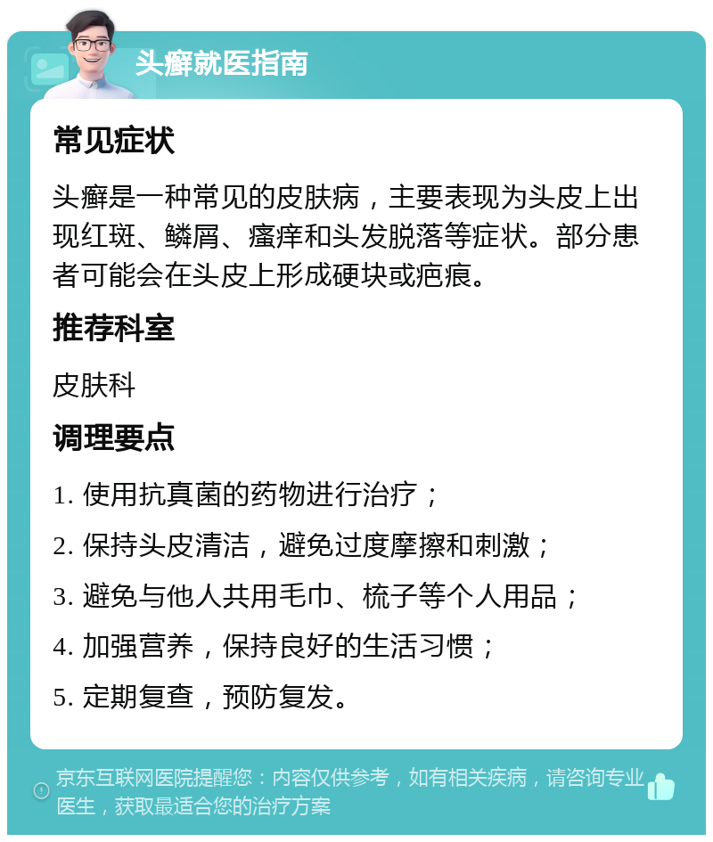 头癣就医指南 常见症状 头癣是一种常见的皮肤病，主要表现为头皮上出现红斑、鳞屑、瘙痒和头发脱落等症状。部分患者可能会在头皮上形成硬块或疤痕。 推荐科室 皮肤科 调理要点 1. 使用抗真菌的药物进行治疗； 2. 保持头皮清洁，避免过度摩擦和刺激； 3. 避免与他人共用毛巾、梳子等个人用品； 4. 加强营养，保持良好的生活习惯； 5. 定期复查，预防复发。