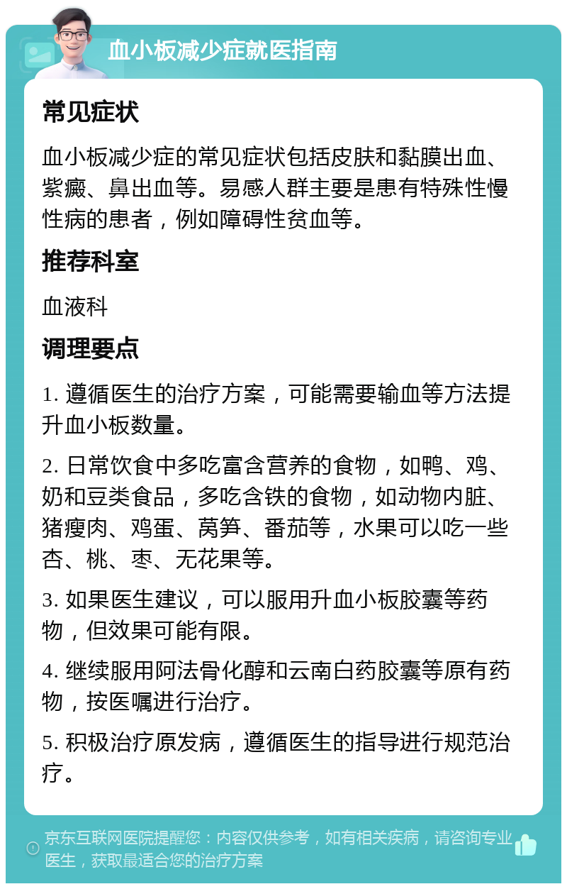 血小板减少症就医指南 常见症状 血小板减少症的常见症状包括皮肤和黏膜出血、紫癜、鼻出血等。易感人群主要是患有特殊性慢性病的患者，例如障碍性贫血等。 推荐科室 血液科 调理要点 1. 遵循医生的治疗方案，可能需要输血等方法提升血小板数量。 2. 日常饮食中多吃富含营养的食物，如鸭、鸡、奶和豆类食品，多吃含铁的食物，如动物内脏、猪瘦肉、鸡蛋、莴笋、番茄等，水果可以吃一些杏、桃、枣、无花果等。 3. 如果医生建议，可以服用升血小板胶囊等药物，但效果可能有限。 4. 继续服用阿法骨化醇和云南白药胶囊等原有药物，按医嘱进行治疗。 5. 积极治疗原发病，遵循医生的指导进行规范治疗。