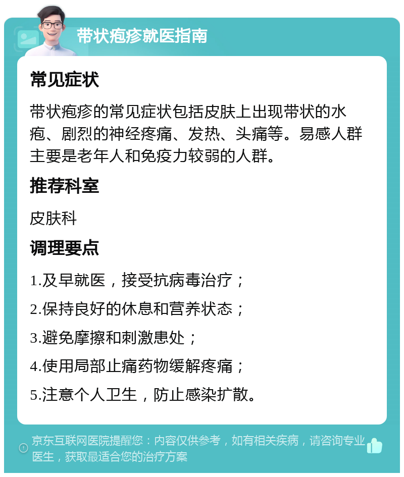 带状疱疹就医指南 常见症状 带状疱疹的常见症状包括皮肤上出现带状的水疱、剧烈的神经疼痛、发热、头痛等。易感人群主要是老年人和免疫力较弱的人群。 推荐科室 皮肤科 调理要点 1.及早就医，接受抗病毒治疗； 2.保持良好的休息和营养状态； 3.避免摩擦和刺激患处； 4.使用局部止痛药物缓解疼痛； 5.注意个人卫生，防止感染扩散。