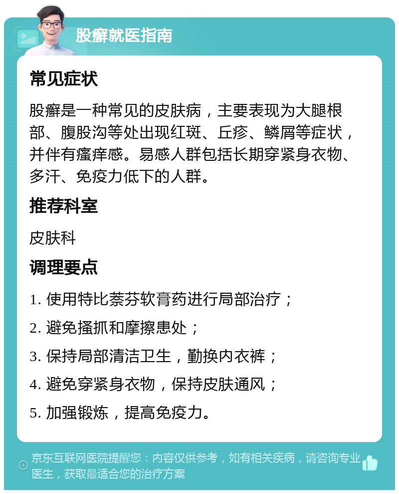 股癣就医指南 常见症状 股癣是一种常见的皮肤病，主要表现为大腿根部、腹股沟等处出现红斑、丘疹、鳞屑等症状，并伴有瘙痒感。易感人群包括长期穿紧身衣物、多汗、免疫力低下的人群。 推荐科室 皮肤科 调理要点 1. 使用特比萘芬软膏药进行局部治疗； 2. 避免搔抓和摩擦患处； 3. 保持局部清洁卫生，勤换内衣裤； 4. 避免穿紧身衣物，保持皮肤通风； 5. 加强锻炼，提高免疫力。