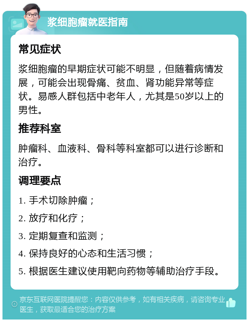 浆细胞瘤就医指南 常见症状 浆细胞瘤的早期症状可能不明显，但随着病情发展，可能会出现骨痛、贫血、肾功能异常等症状。易感人群包括中老年人，尤其是50岁以上的男性。 推荐科室 肿瘤科、血液科、骨科等科室都可以进行诊断和治疗。 调理要点 1. 手术切除肿瘤； 2. 放疗和化疗； 3. 定期复查和监测； 4. 保持良好的心态和生活习惯； 5. 根据医生建议使用靶向药物等辅助治疗手段。