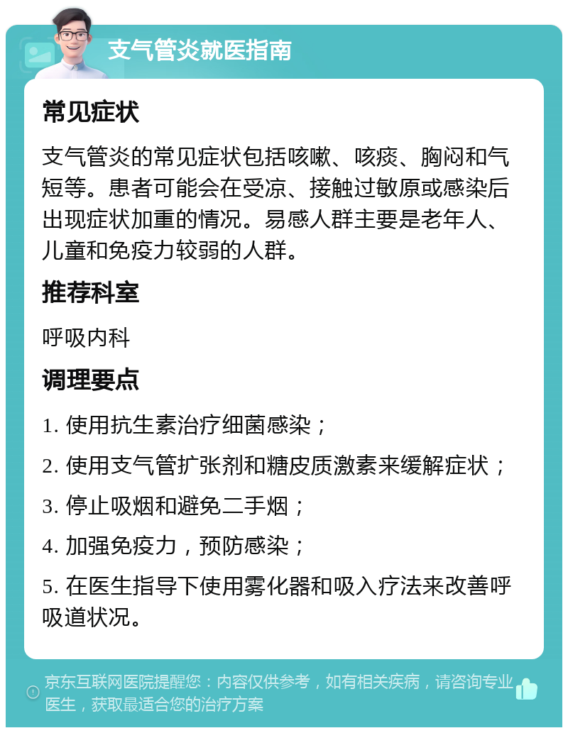 支气管炎就医指南 常见症状 支气管炎的常见症状包括咳嗽、咳痰、胸闷和气短等。患者可能会在受凉、接触过敏原或感染后出现症状加重的情况。易感人群主要是老年人、儿童和免疫力较弱的人群。 推荐科室 呼吸内科 调理要点 1. 使用抗生素治疗细菌感染； 2. 使用支气管扩张剂和糖皮质激素来缓解症状； 3. 停止吸烟和避免二手烟； 4. 加强免疫力，预防感染； 5. 在医生指导下使用雾化器和吸入疗法来改善呼吸道状况。