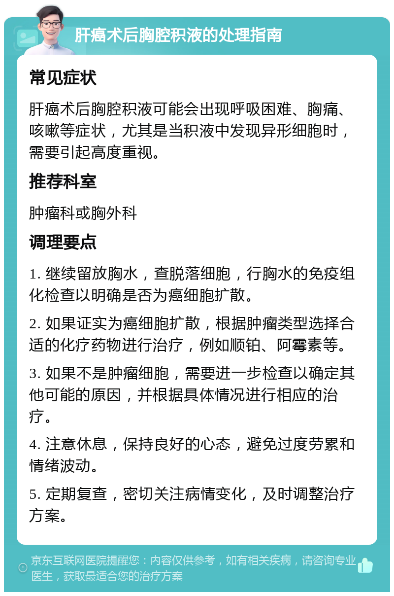 肝癌术后胸腔积液的处理指南 常见症状 肝癌术后胸腔积液可能会出现呼吸困难、胸痛、咳嗽等症状，尤其是当积液中发现异形细胞时，需要引起高度重视。 推荐科室 肿瘤科或胸外科 调理要点 1. 继续留放胸水，查脱落细胞，行胸水的免疫组化检查以明确是否为癌细胞扩散。 2. 如果证实为癌细胞扩散，根据肿瘤类型选择合适的化疗药物进行治疗，例如顺铂、阿霉素等。 3. 如果不是肿瘤细胞，需要进一步检查以确定其他可能的原因，并根据具体情况进行相应的治疗。 4. 注意休息，保持良好的心态，避免过度劳累和情绪波动。 5. 定期复查，密切关注病情变化，及时调整治疗方案。