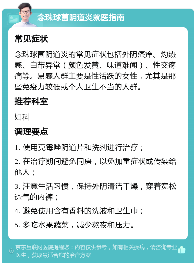 念珠球菌阴道炎就医指南 常见症状 念珠球菌阴道炎的常见症状包括外阴瘙痒、灼热感、白带异常（颜色发黄、味道难闻）、性交疼痛等。易感人群主要是性活跃的女性，尤其是那些免疫力较低或个人卫生不当的人群。 推荐科室 妇科 调理要点 1. 使用克霉唑阴道片和洗剂进行治疗； 2. 在治疗期间避免同房，以免加重症状或传染给他人； 3. 注意生活习惯，保持外阴清洁干燥，穿着宽松透气的内裤； 4. 避免使用含有香料的洗液和卫生巾； 5. 多吃水果蔬菜，减少熬夜和压力。