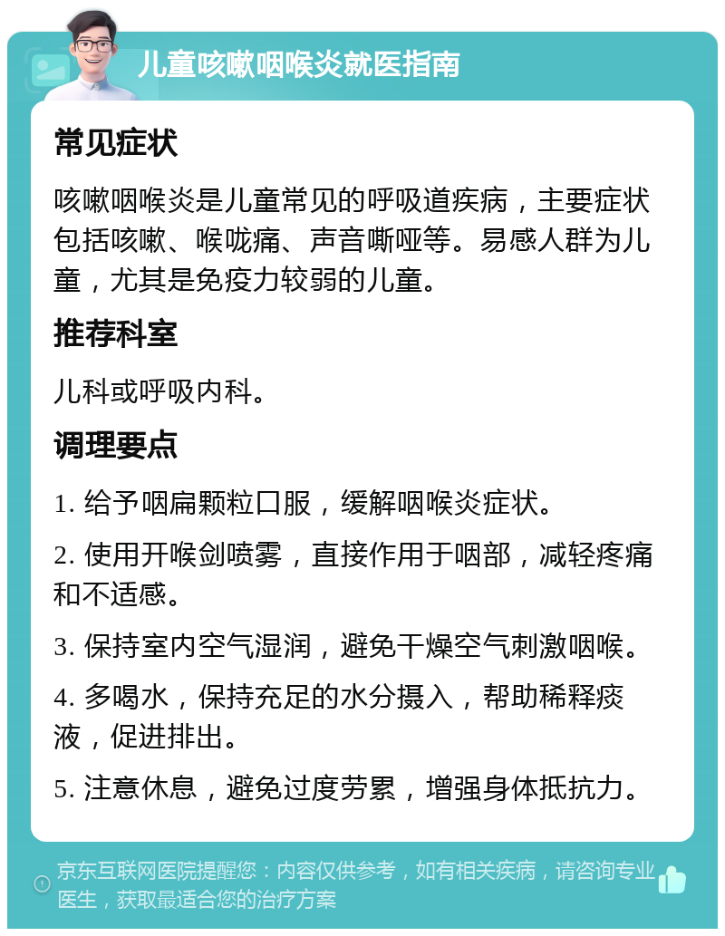 儿童咳嗽咽喉炎就医指南 常见症状 咳嗽咽喉炎是儿童常见的呼吸道疾病，主要症状包括咳嗽、喉咙痛、声音嘶哑等。易感人群为儿童，尤其是免疫力较弱的儿童。 推荐科室 儿科或呼吸内科。 调理要点 1. 给予咽扁颗粒口服，缓解咽喉炎症状。 2. 使用开喉剑喷雾，直接作用于咽部，减轻疼痛和不适感。 3. 保持室内空气湿润，避免干燥空气刺激咽喉。 4. 多喝水，保持充足的水分摄入，帮助稀释痰液，促进排出。 5. 注意休息，避免过度劳累，增强身体抵抗力。