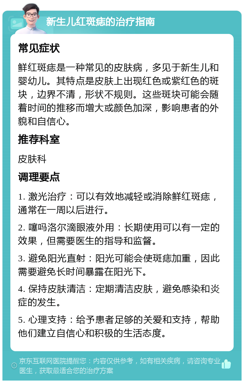 新生儿红斑痣的治疗指南 常见症状 鲜红斑痣是一种常见的皮肤病，多见于新生儿和婴幼儿。其特点是皮肤上出现红色或紫红色的斑块，边界不清，形状不规则。这些斑块可能会随着时间的推移而增大或颜色加深，影响患者的外貌和自信心。 推荐科室 皮肤科 调理要点 1. 激光治疗：可以有效地减轻或消除鲜红斑痣，通常在一周以后进行。 2. 噻吗洛尔滴眼液外用：长期使用可以有一定的效果，但需要医生的指导和监督。 3. 避免阳光直射：阳光可能会使斑痣加重，因此需要避免长时间暴露在阳光下。 4. 保持皮肤清洁：定期清洁皮肤，避免感染和炎症的发生。 5. 心理支持：给予患者足够的关爱和支持，帮助他们建立自信心和积极的生活态度。