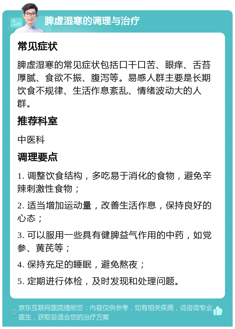 脾虚湿寒的调理与治疗 常见症状 脾虚湿寒的常见症状包括口干口苦、眼痒、舌苔厚腻、食欲不振、腹泻等。易感人群主要是长期饮食不规律、生活作息紊乱、情绪波动大的人群。 推荐科室 中医科 调理要点 1. 调整饮食结构，多吃易于消化的食物，避免辛辣刺激性食物； 2. 适当增加运动量，改善生活作息，保持良好的心态； 3. 可以服用一些具有健脾益气作用的中药，如党参、黄芪等； 4. 保持充足的睡眠，避免熬夜； 5. 定期进行体检，及时发现和处理问题。