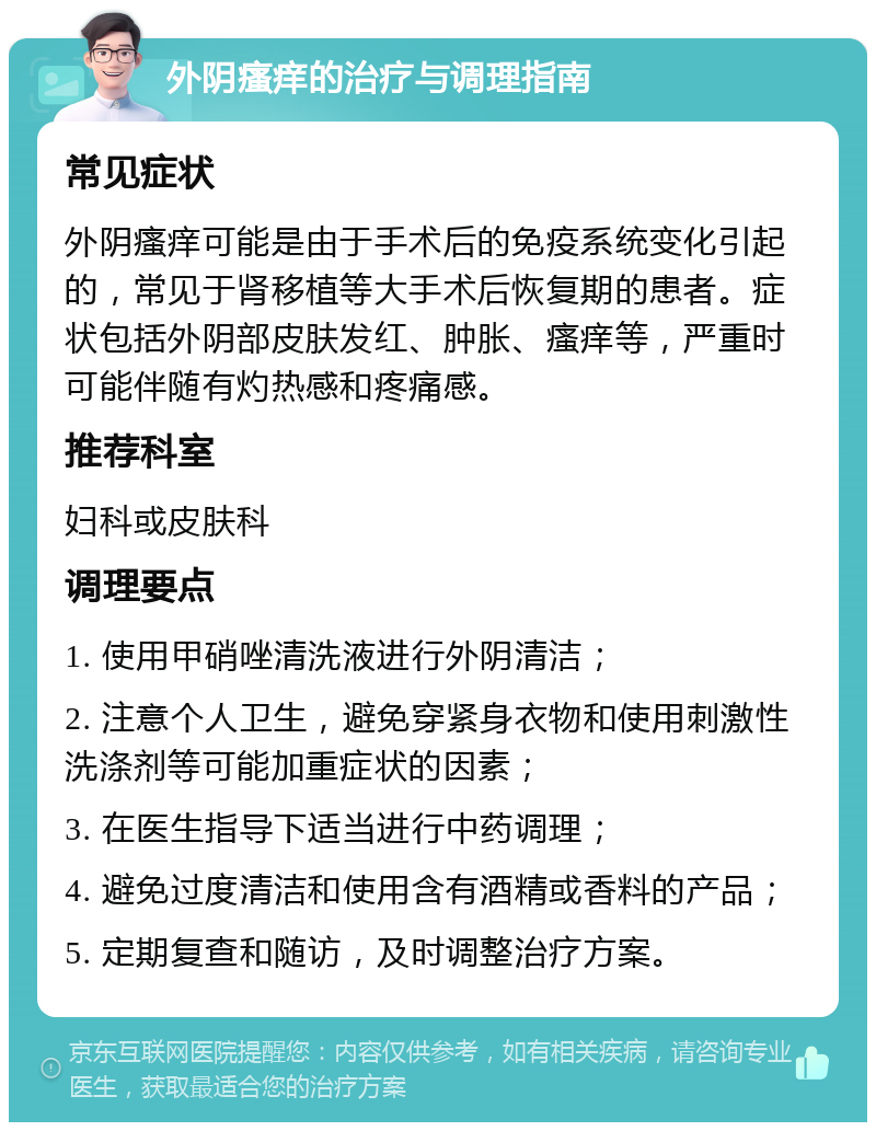 外阴瘙痒的治疗与调理指南 常见症状 外阴瘙痒可能是由于手术后的免疫系统变化引起的，常见于肾移植等大手术后恢复期的患者。症状包括外阴部皮肤发红、肿胀、瘙痒等，严重时可能伴随有灼热感和疼痛感。 推荐科室 妇科或皮肤科 调理要点 1. 使用甲硝唑清洗液进行外阴清洁； 2. 注意个人卫生，避免穿紧身衣物和使用刺激性洗涤剂等可能加重症状的因素； 3. 在医生指导下适当进行中药调理； 4. 避免过度清洁和使用含有酒精或香料的产品； 5. 定期复查和随访，及时调整治疗方案。