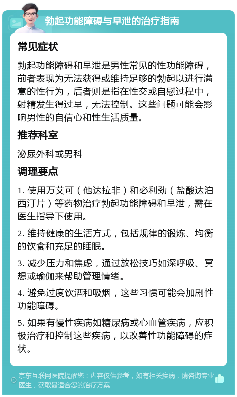 勃起功能障碍与早泄的治疗指南 常见症状 勃起功能障碍和早泄是男性常见的性功能障碍，前者表现为无法获得或维持足够的勃起以进行满意的性行为，后者则是指在性交或自慰过程中，射精发生得过早，无法控制。这些问题可能会影响男性的自信心和性生活质量。 推荐科室 泌尿外科或男科 调理要点 1. 使用万艾可（他达拉非）和必利劲（盐酸达泊西汀片）等药物治疗勃起功能障碍和早泄，需在医生指导下使用。 2. 维持健康的生活方式，包括规律的锻炼、均衡的饮食和充足的睡眠。 3. 减少压力和焦虑，通过放松技巧如深呼吸、冥想或瑜伽来帮助管理情绪。 4. 避免过度饮酒和吸烟，这些习惯可能会加剧性功能障碍。 5. 如果有慢性疾病如糖尿病或心血管疾病，应积极治疗和控制这些疾病，以改善性功能障碍的症状。