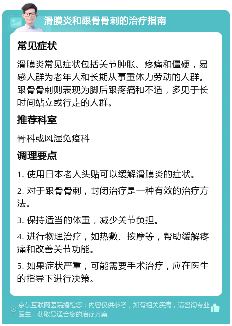 滑膜炎和跟骨骨刺的治疗指南 常见症状 滑膜炎常见症状包括关节肿胀、疼痛和僵硬，易感人群为老年人和长期从事重体力劳动的人群。跟骨骨刺则表现为脚后跟疼痛和不适，多见于长时间站立或行走的人群。 推荐科室 骨科或风湿免疫科 调理要点 1. 使用日本老人头贴可以缓解滑膜炎的症状。 2. 对于跟骨骨刺，封闭治疗是一种有效的治疗方法。 3. 保持适当的体重，减少关节负担。 4. 进行物理治疗，如热敷、按摩等，帮助缓解疼痛和改善关节功能。 5. 如果症状严重，可能需要手术治疗，应在医生的指导下进行决策。