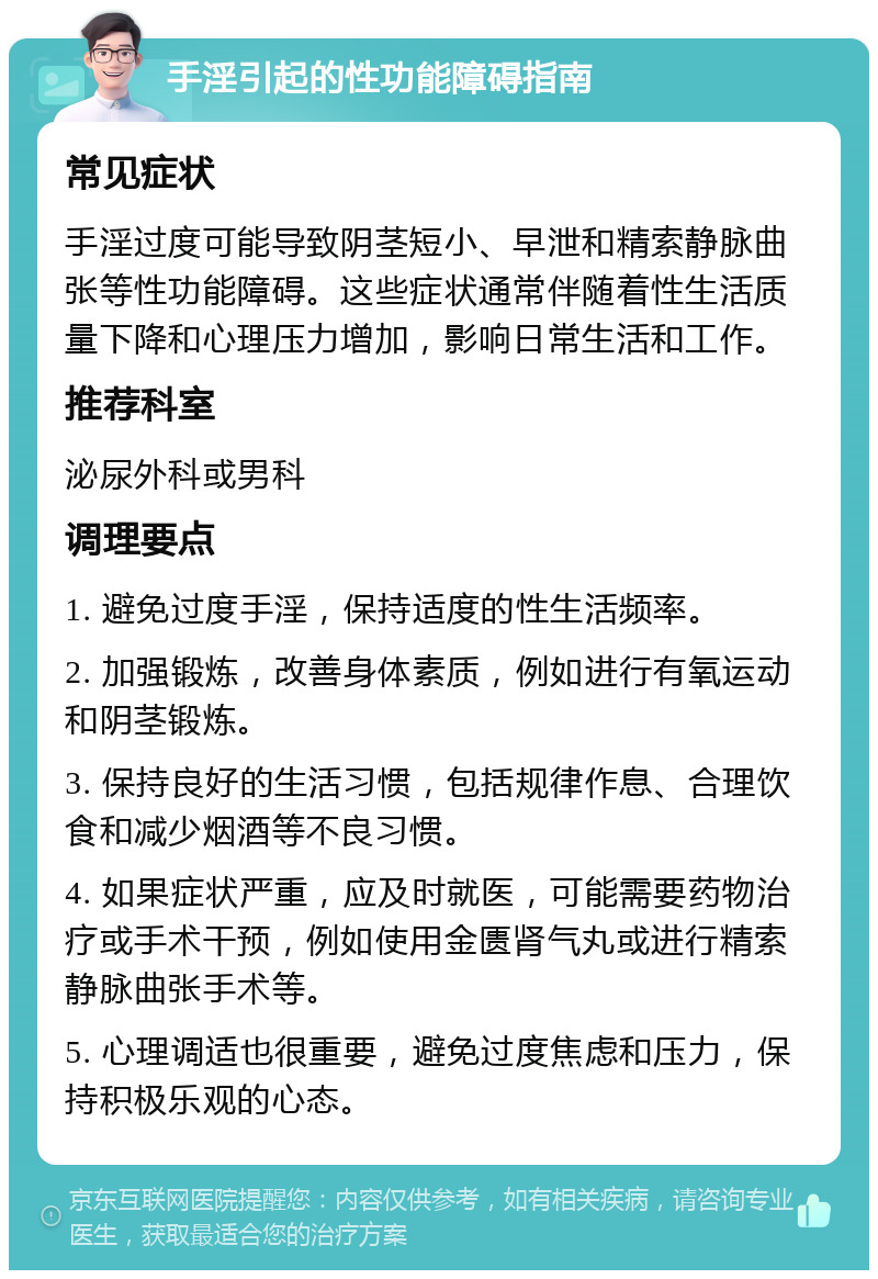 手淫引起的性功能障碍指南 常见症状 手淫过度可能导致阴茎短小、早泄和精索静脉曲张等性功能障碍。这些症状通常伴随着性生活质量下降和心理压力增加，影响日常生活和工作。 推荐科室 泌尿外科或男科 调理要点 1. 避免过度手淫，保持适度的性生活频率。 2. 加强锻炼，改善身体素质，例如进行有氧运动和阴茎锻炼。 3. 保持良好的生活习惯，包括规律作息、合理饮食和减少烟酒等不良习惯。 4. 如果症状严重，应及时就医，可能需要药物治疗或手术干预，例如使用金匮肾气丸或进行精索静脉曲张手术等。 5. 心理调适也很重要，避免过度焦虑和压力，保持积极乐观的心态。