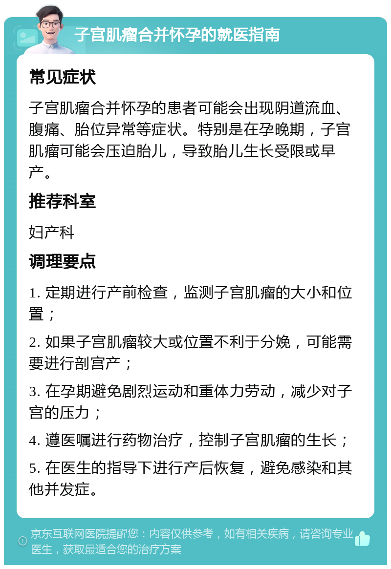 子宫肌瘤合并怀孕的就医指南 常见症状 子宫肌瘤合并怀孕的患者可能会出现阴道流血、腹痛、胎位异常等症状。特别是在孕晚期，子宫肌瘤可能会压迫胎儿，导致胎儿生长受限或早产。 推荐科室 妇产科 调理要点 1. 定期进行产前检查，监测子宫肌瘤的大小和位置； 2. 如果子宫肌瘤较大或位置不利于分娩，可能需要进行剖宫产； 3. 在孕期避免剧烈运动和重体力劳动，减少对子宫的压力； 4. 遵医嘱进行药物治疗，控制子宫肌瘤的生长； 5. 在医生的指导下进行产后恢复，避免感染和其他并发症。