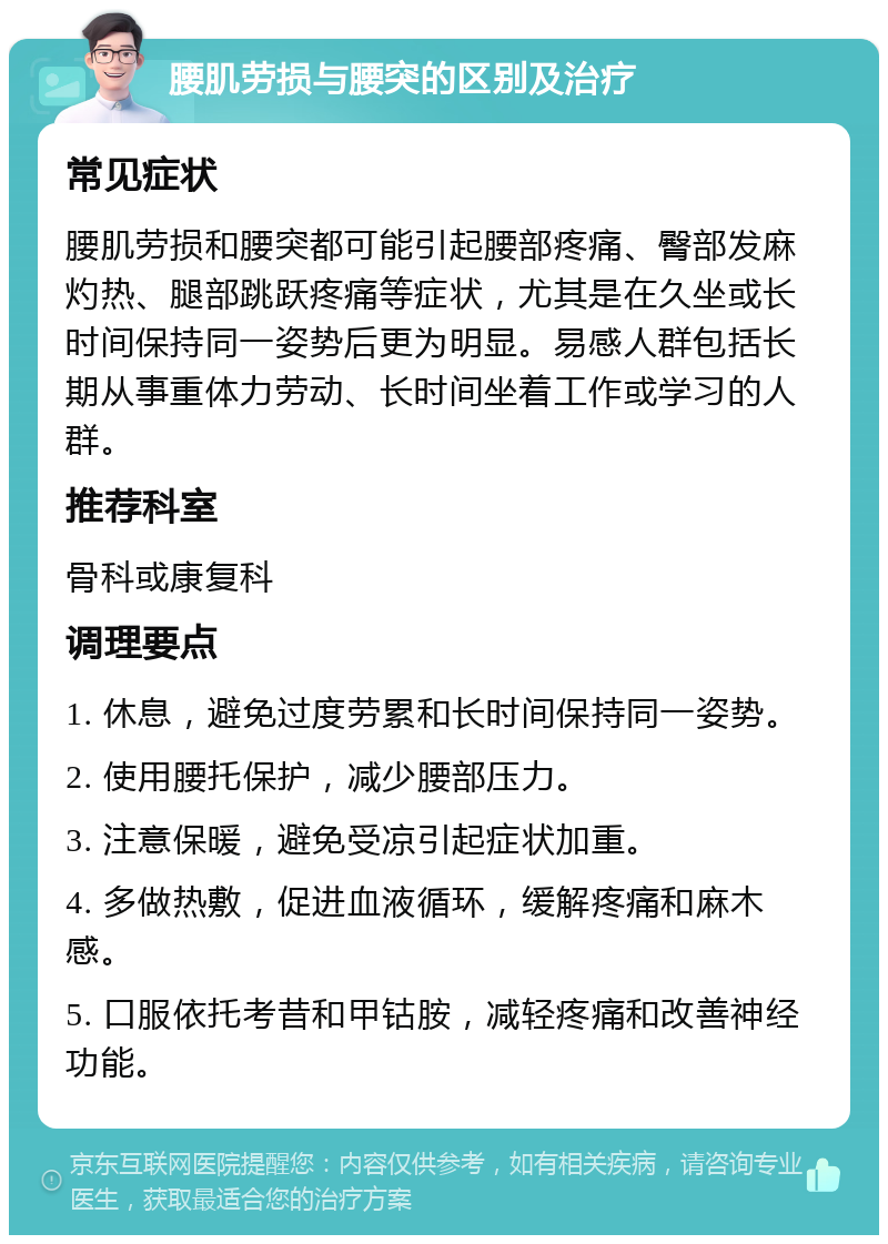 腰肌劳损与腰突的区别及治疗 常见症状 腰肌劳损和腰突都可能引起腰部疼痛、臀部发麻灼热、腿部跳跃疼痛等症状，尤其是在久坐或长时间保持同一姿势后更为明显。易感人群包括长期从事重体力劳动、长时间坐着工作或学习的人群。 推荐科室 骨科或康复科 调理要点 1. 休息，避免过度劳累和长时间保持同一姿势。 2. 使用腰托保护，减少腰部压力。 3. 注意保暖，避免受凉引起症状加重。 4. 多做热敷，促进血液循环，缓解疼痛和麻木感。 5. 口服依托考昔和甲钴胺，减轻疼痛和改善神经功能。