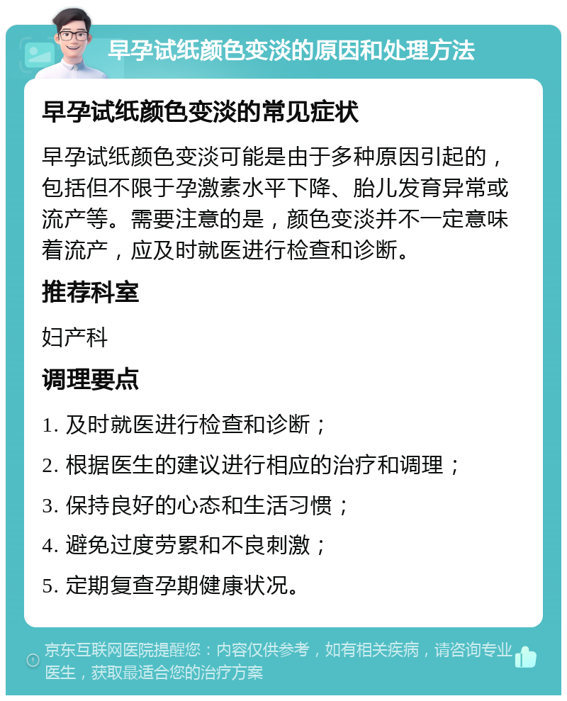 早孕试纸颜色变淡的原因和处理方法 早孕试纸颜色变淡的常见症状 早孕试纸颜色变淡可能是由于多种原因引起的，包括但不限于孕激素水平下降、胎儿发育异常或流产等。需要注意的是，颜色变淡并不一定意味着流产，应及时就医进行检查和诊断。 推荐科室 妇产科 调理要点 1. 及时就医进行检查和诊断； 2. 根据医生的建议进行相应的治疗和调理； 3. 保持良好的心态和生活习惯； 4. 避免过度劳累和不良刺激； 5. 定期复查孕期健康状况。