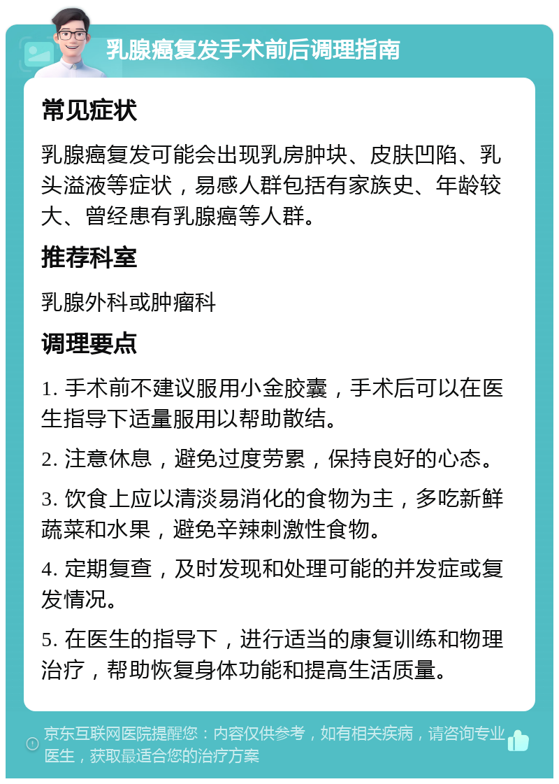 乳腺癌复发手术前后调理指南 常见症状 乳腺癌复发可能会出现乳房肿块、皮肤凹陷、乳头溢液等症状，易感人群包括有家族史、年龄较大、曾经患有乳腺癌等人群。 推荐科室 乳腺外科或肿瘤科 调理要点 1. 手术前不建议服用小金胶囊，手术后可以在医生指导下适量服用以帮助散结。 2. 注意休息，避免过度劳累，保持良好的心态。 3. 饮食上应以清淡易消化的食物为主，多吃新鲜蔬菜和水果，避免辛辣刺激性食物。 4. 定期复查，及时发现和处理可能的并发症或复发情况。 5. 在医生的指导下，进行适当的康复训练和物理治疗，帮助恢复身体功能和提高生活质量。