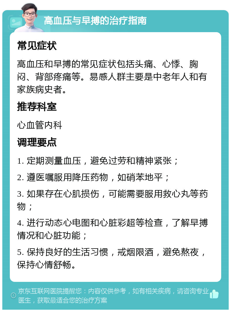 高血压与早搏的治疗指南 常见症状 高血压和早搏的常见症状包括头痛、心悸、胸闷、背部疼痛等。易感人群主要是中老年人和有家族病史者。 推荐科室 心血管内科 调理要点 1. 定期测量血压，避免过劳和精神紧张； 2. 遵医嘱服用降压药物，如硝苯地平； 3. 如果存在心肌损伤，可能需要服用救心丸等药物； 4. 进行动态心电图和心脏彩超等检查，了解早搏情况和心脏功能； 5. 保持良好的生活习惯，戒烟限酒，避免熬夜，保持心情舒畅。