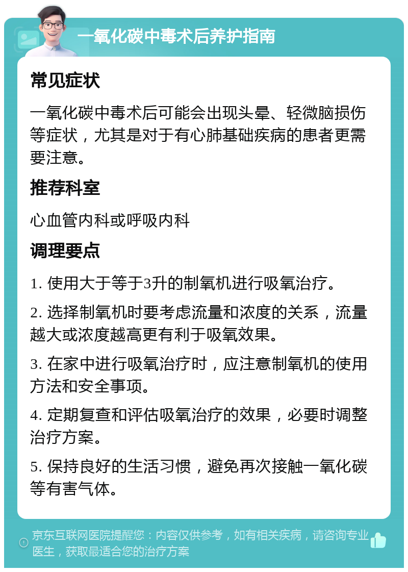 一氧化碳中毒术后养护指南 常见症状 一氧化碳中毒术后可能会出现头晕、轻微脑损伤等症状，尤其是对于有心肺基础疾病的患者更需要注意。 推荐科室 心血管内科或呼吸内科 调理要点 1. 使用大于等于3升的制氧机进行吸氧治疗。 2. 选择制氧机时要考虑流量和浓度的关系，流量越大或浓度越高更有利于吸氧效果。 3. 在家中进行吸氧治疗时，应注意制氧机的使用方法和安全事项。 4. 定期复查和评估吸氧治疗的效果，必要时调整治疗方案。 5. 保持良好的生活习惯，避免再次接触一氧化碳等有害气体。