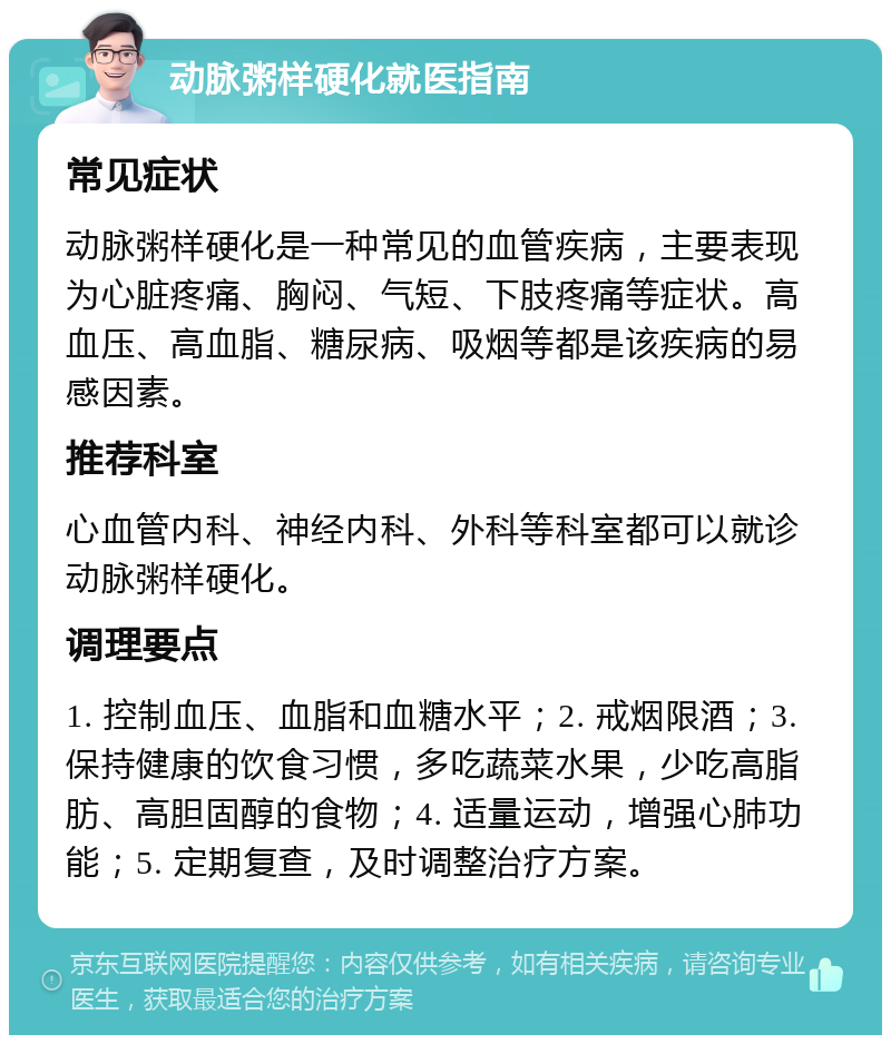 动脉粥样硬化就医指南 常见症状 动脉粥样硬化是一种常见的血管疾病，主要表现为心脏疼痛、胸闷、气短、下肢疼痛等症状。高血压、高血脂、糖尿病、吸烟等都是该疾病的易感因素。 推荐科室 心血管内科、神经内科、外科等科室都可以就诊动脉粥样硬化。 调理要点 1. 控制血压、血脂和血糖水平；2. 戒烟限酒；3. 保持健康的饮食习惯，多吃蔬菜水果，少吃高脂肪、高胆固醇的食物；4. 适量运动，增强心肺功能；5. 定期复查，及时调整治疗方案。