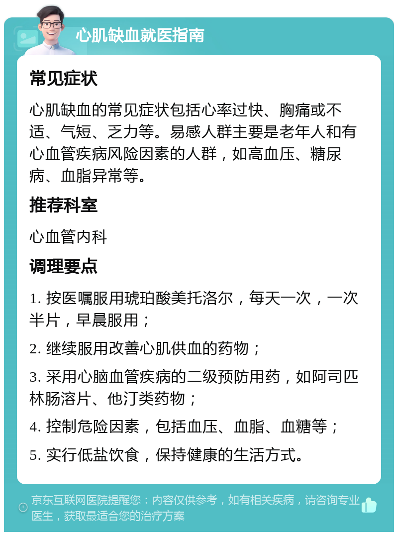 心肌缺血就医指南 常见症状 心肌缺血的常见症状包括心率过快、胸痛或不适、气短、乏力等。易感人群主要是老年人和有心血管疾病风险因素的人群，如高血压、糖尿病、血脂异常等。 推荐科室 心血管内科 调理要点 1. 按医嘱服用琥珀酸美托洛尔，每天一次，一次半片，早晨服用； 2. 继续服用改善心肌供血的药物； 3. 采用心脑血管疾病的二级预防用药，如阿司匹林肠溶片、他汀类药物； 4. 控制危险因素，包括血压、血脂、血糖等； 5. 实行低盐饮食，保持健康的生活方式。