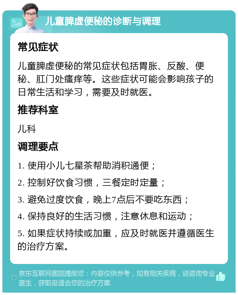 儿童脾虚便秘的诊断与调理 常见症状 儿童脾虚便秘的常见症状包括胃胀、反酸、便秘、肛门处瘙痒等。这些症状可能会影响孩子的日常生活和学习，需要及时就医。 推荐科室 儿科 调理要点 1. 使用小儿七星茶帮助消积通便； 2. 控制好饮食习惯，三餐定时定量； 3. 避免过度饮食，晚上7点后不要吃东西； 4. 保持良好的生活习惯，注意休息和运动； 5. 如果症状持续或加重，应及时就医并遵循医生的治疗方案。