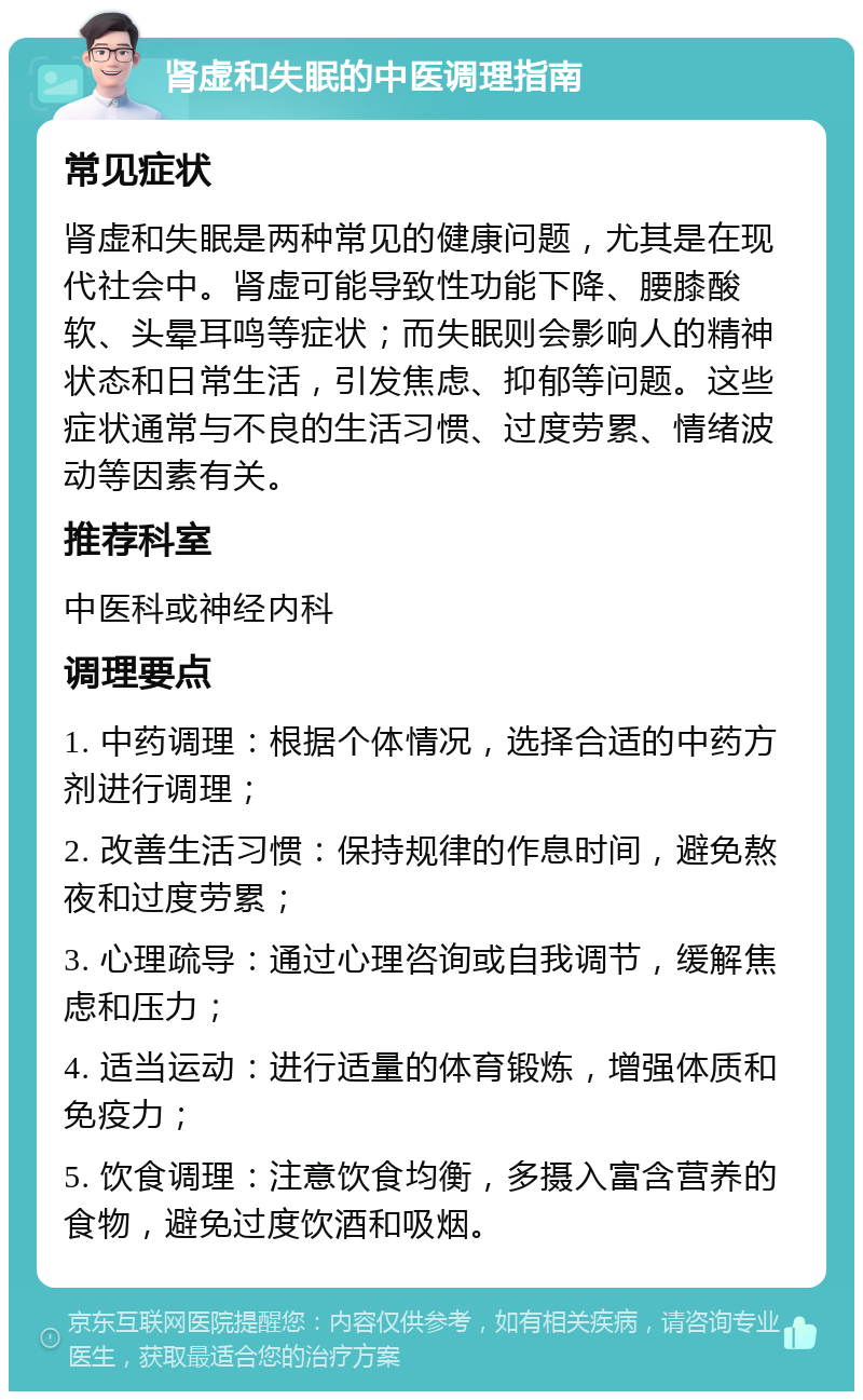 肾虚和失眠的中医调理指南 常见症状 肾虚和失眠是两种常见的健康问题，尤其是在现代社会中。肾虚可能导致性功能下降、腰膝酸软、头晕耳鸣等症状；而失眠则会影响人的精神状态和日常生活，引发焦虑、抑郁等问题。这些症状通常与不良的生活习惯、过度劳累、情绪波动等因素有关。 推荐科室 中医科或神经内科 调理要点 1. 中药调理：根据个体情况，选择合适的中药方剂进行调理； 2. 改善生活习惯：保持规律的作息时间，避免熬夜和过度劳累； 3. 心理疏导：通过心理咨询或自我调节，缓解焦虑和压力； 4. 适当运动：进行适量的体育锻炼，增强体质和免疫力； 5. 饮食调理：注意饮食均衡，多摄入富含营养的食物，避免过度饮酒和吸烟。