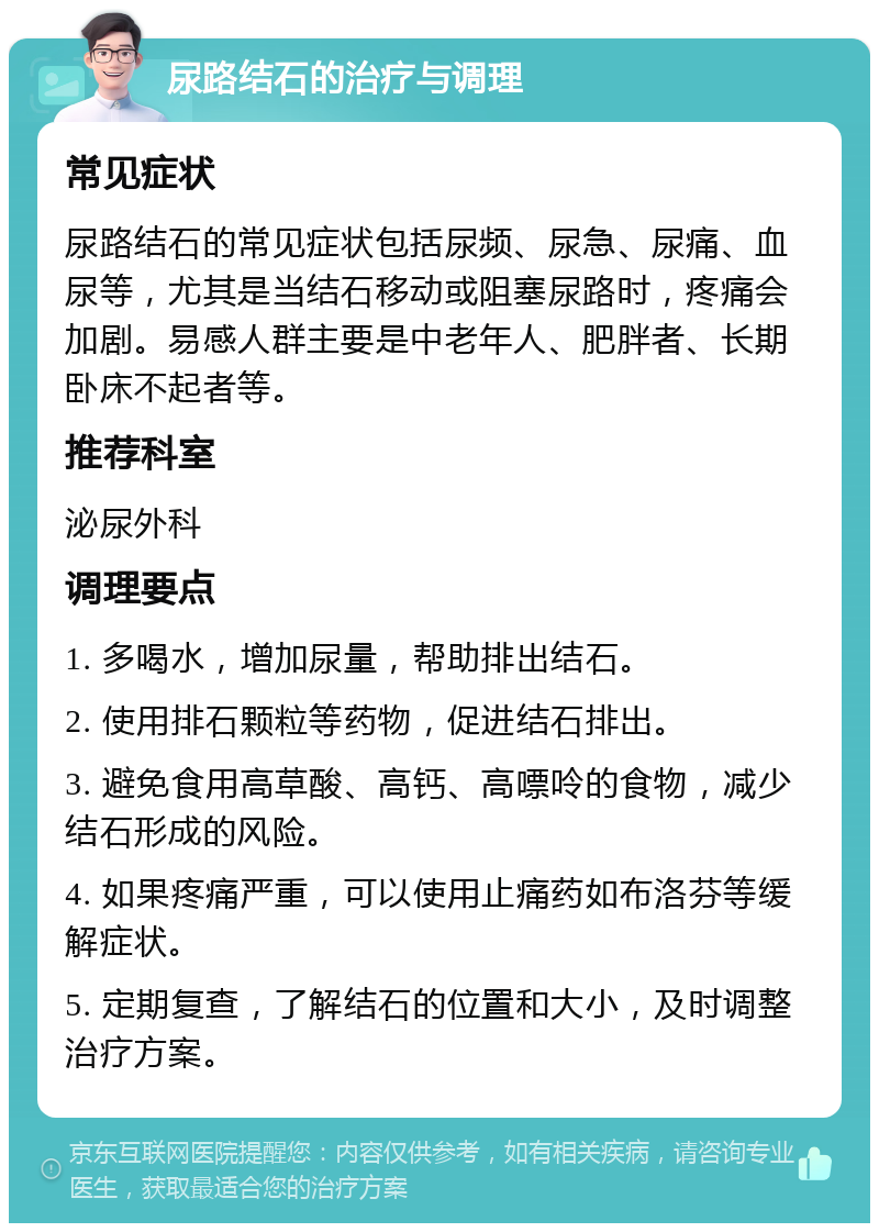 尿路结石的治疗与调理 常见症状 尿路结石的常见症状包括尿频、尿急、尿痛、血尿等，尤其是当结石移动或阻塞尿路时，疼痛会加剧。易感人群主要是中老年人、肥胖者、长期卧床不起者等。 推荐科室 泌尿外科 调理要点 1. 多喝水，增加尿量，帮助排出结石。 2. 使用排石颗粒等药物，促进结石排出。 3. 避免食用高草酸、高钙、高嘌呤的食物，减少结石形成的风险。 4. 如果疼痛严重，可以使用止痛药如布洛芬等缓解症状。 5. 定期复查，了解结石的位置和大小，及时调整治疗方案。