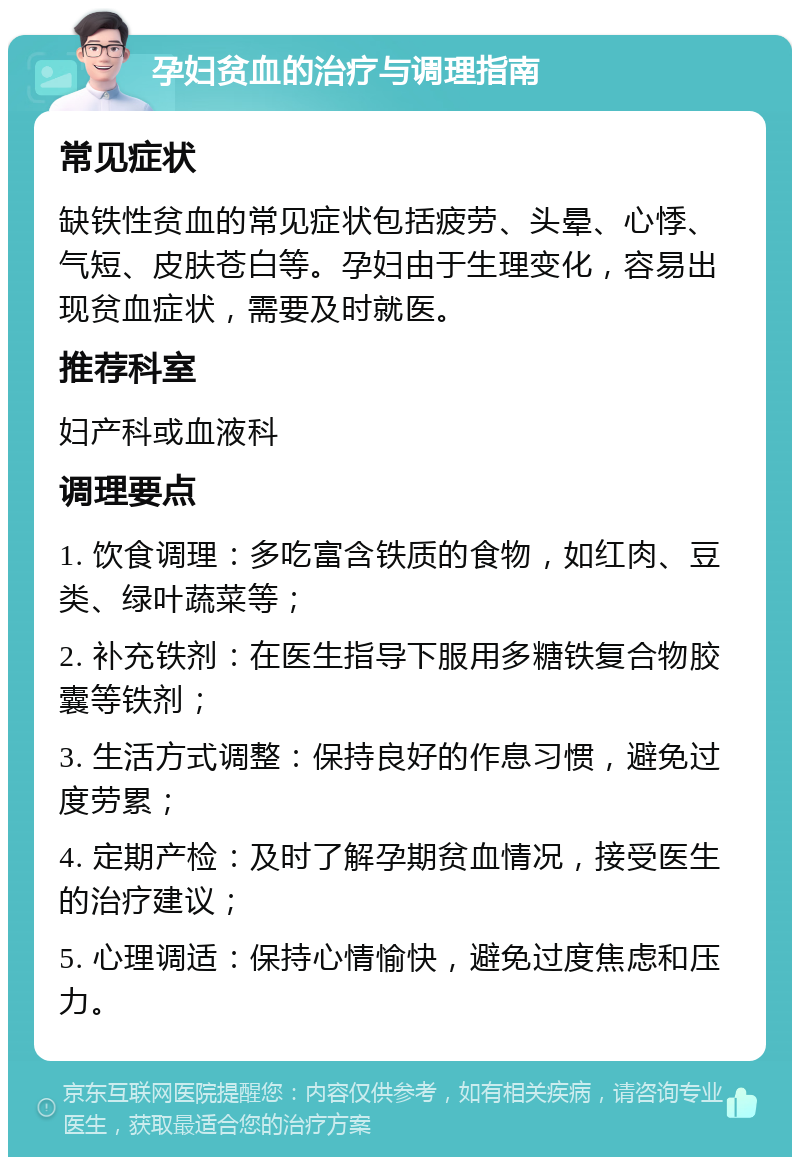 孕妇贫血的治疗与调理指南 常见症状 缺铁性贫血的常见症状包括疲劳、头晕、心悸、气短、皮肤苍白等。孕妇由于生理变化，容易出现贫血症状，需要及时就医。 推荐科室 妇产科或血液科 调理要点 1. 饮食调理：多吃富含铁质的食物，如红肉、豆类、绿叶蔬菜等； 2. 补充铁剂：在医生指导下服用多糖铁复合物胶囊等铁剂； 3. 生活方式调整：保持良好的作息习惯，避免过度劳累； 4. 定期产检：及时了解孕期贫血情况，接受医生的治疗建议； 5. 心理调适：保持心情愉快，避免过度焦虑和压力。