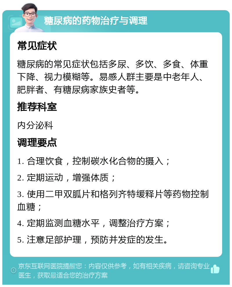 糖尿病的药物治疗与调理 常见症状 糖尿病的常见症状包括多尿、多饮、多食、体重下降、视力模糊等。易感人群主要是中老年人、肥胖者、有糖尿病家族史者等。 推荐科室 内分泌科 调理要点 1. 合理饮食，控制碳水化合物的摄入； 2. 定期运动，增强体质； 3. 使用二甲双胍片和格列齐特缓释片等药物控制血糖； 4. 定期监测血糖水平，调整治疗方案； 5. 注意足部护理，预防并发症的发生。