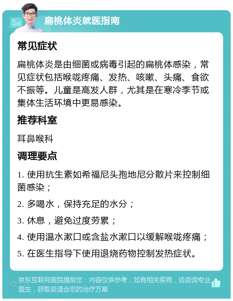 扁桃体炎就医指南 常见症状 扁桃体炎是由细菌或病毒引起的扁桃体感染，常见症状包括喉咙疼痛、发热、咳嗽、头痛、食欲不振等。儿童是高发人群，尤其是在寒冷季节或集体生活环境中更易感染。 推荐科室 耳鼻喉科 调理要点 1. 使用抗生素如希福尼头孢地尼分散片来控制细菌感染； 2. 多喝水，保持充足的水分； 3. 休息，避免过度劳累； 4. 使用温水漱口或含盐水漱口以缓解喉咙疼痛； 5. 在医生指导下使用退烧药物控制发热症状。