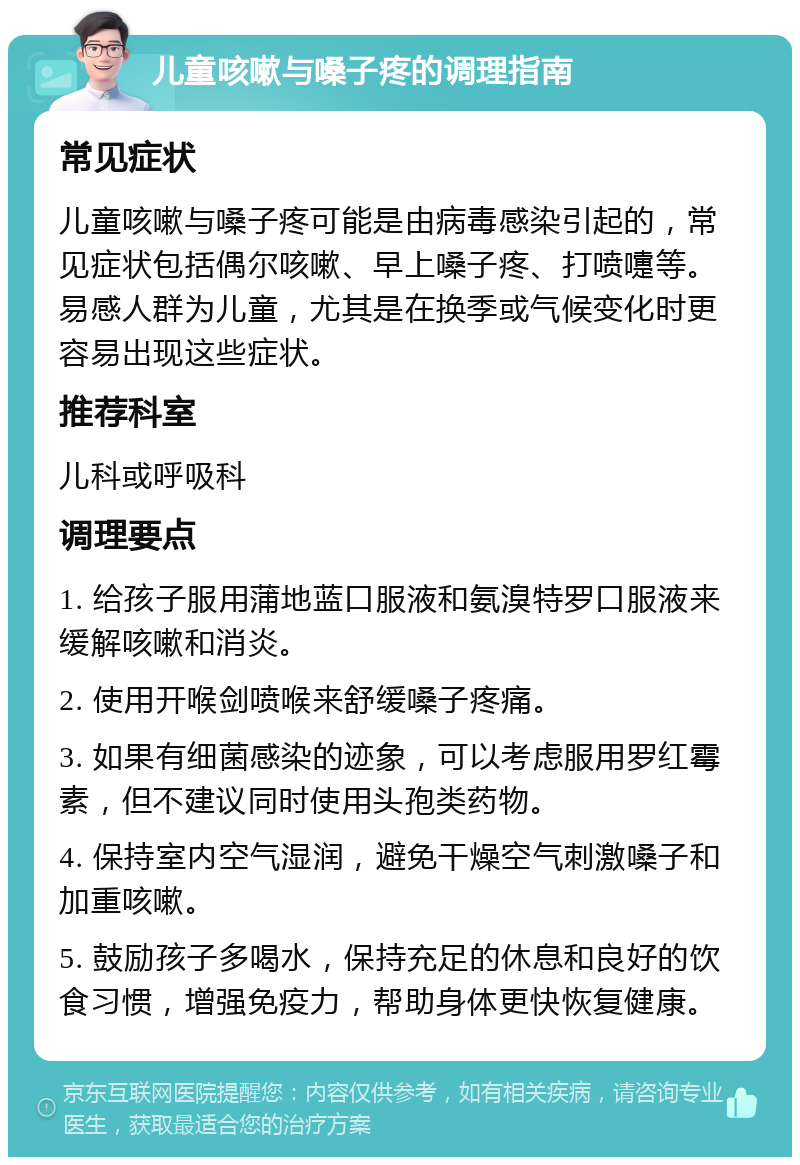 儿童咳嗽与嗓子疼的调理指南 常见症状 儿童咳嗽与嗓子疼可能是由病毒感染引起的，常见症状包括偶尔咳嗽、早上嗓子疼、打喷嚏等。易感人群为儿童，尤其是在换季或气候变化时更容易出现这些症状。 推荐科室 儿科或呼吸科 调理要点 1. 给孩子服用蒲地蓝口服液和氨溴特罗口服液来缓解咳嗽和消炎。 2. 使用开喉剑喷喉来舒缓嗓子疼痛。 3. 如果有细菌感染的迹象，可以考虑服用罗红霉素，但不建议同时使用头孢类药物。 4. 保持室内空气湿润，避免干燥空气刺激嗓子和加重咳嗽。 5. 鼓励孩子多喝水，保持充足的休息和良好的饮食习惯，增强免疫力，帮助身体更快恢复健康。