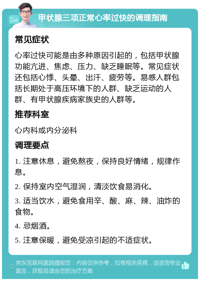 甲状腺三项正常心率过快的调理指南 常见症状 心率过快可能是由多种原因引起的，包括甲状腺功能亢进、焦虑、压力、缺乏睡眠等。常见症状还包括心悸、头晕、出汗、疲劳等。易感人群包括长期处于高压环境下的人群、缺乏运动的人群、有甲状腺疾病家族史的人群等。 推荐科室 心内科或内分泌科 调理要点 1. 注意休息，避免熬夜，保持良好情绪，规律作息。 2. 保持室内空气湿润，清淡饮食易消化。 3. 适当饮水，避免食用辛、酸、麻、辣、油炸的食物。 4. 忌烟酒。 5. 注意保暖，避免受凉引起的不适症状。