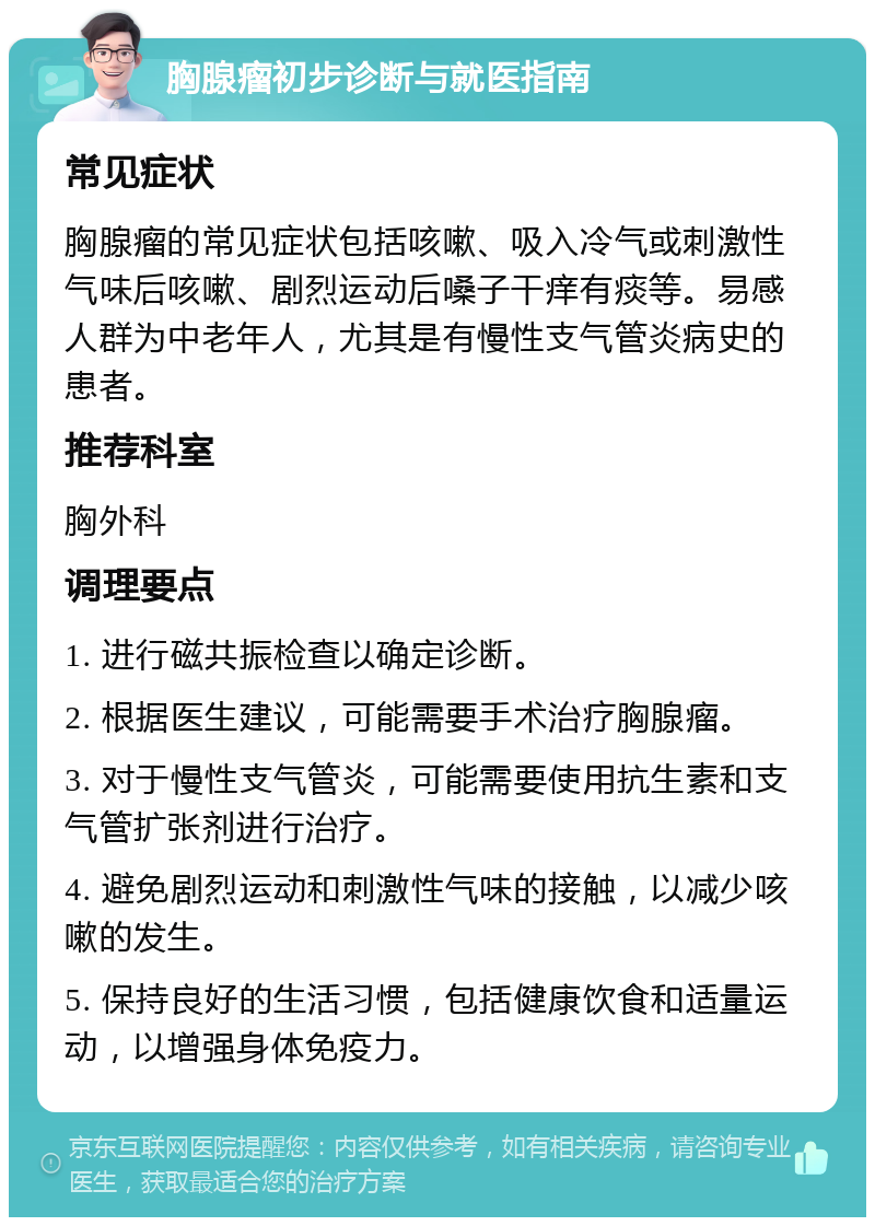 胸腺瘤初步诊断与就医指南 常见症状 胸腺瘤的常见症状包括咳嗽、吸入冷气或刺激性气味后咳嗽、剧烈运动后嗓子干痒有痰等。易感人群为中老年人，尤其是有慢性支气管炎病史的患者。 推荐科室 胸外科 调理要点 1. 进行磁共振检查以确定诊断。 2. 根据医生建议，可能需要手术治疗胸腺瘤。 3. 对于慢性支气管炎，可能需要使用抗生素和支气管扩张剂进行治疗。 4. 避免剧烈运动和刺激性气味的接触，以减少咳嗽的发生。 5. 保持良好的生活习惯，包括健康饮食和适量运动，以增强身体免疫力。