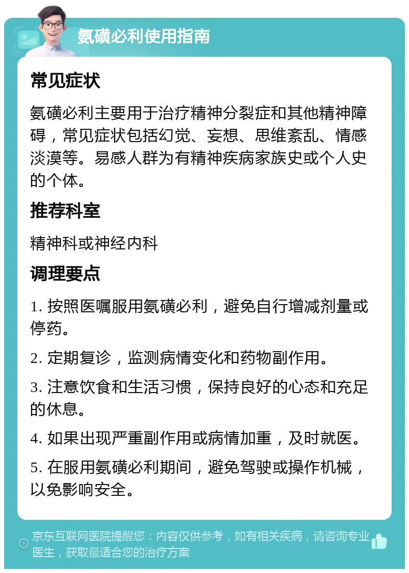 氨磺必利使用指南 常见症状 氨磺必利主要用于治疗精神分裂症和其他精神障碍，常见症状包括幻觉、妄想、思维紊乱、情感淡漠等。易感人群为有精神疾病家族史或个人史的个体。 推荐科室 精神科或神经内科 调理要点 1. 按照医嘱服用氨磺必利，避免自行增减剂量或停药。 2. 定期复诊，监测病情变化和药物副作用。 3. 注意饮食和生活习惯，保持良好的心态和充足的休息。 4. 如果出现严重副作用或病情加重，及时就医。 5. 在服用氨磺必利期间，避免驾驶或操作机械，以免影响安全。