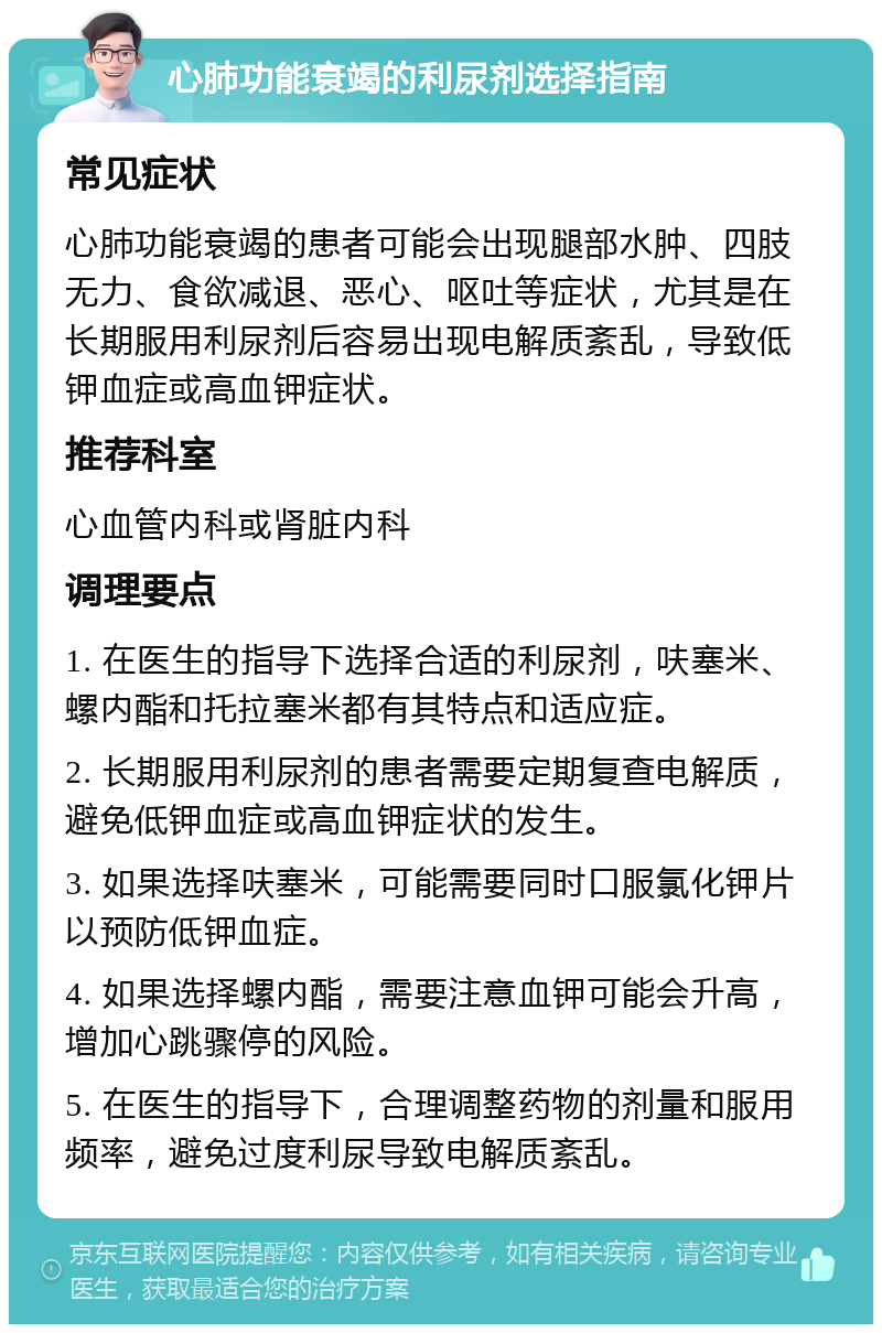 心肺功能衰竭的利尿剂选择指南 常见症状 心肺功能衰竭的患者可能会出现腿部水肿、四肢无力、食欲减退、恶心、呕吐等症状，尤其是在长期服用利尿剂后容易出现电解质紊乱，导致低钾血症或高血钾症状。 推荐科室 心血管内科或肾脏内科 调理要点 1. 在医生的指导下选择合适的利尿剂，呋塞米、螺内酯和托拉塞米都有其特点和适应症。 2. 长期服用利尿剂的患者需要定期复查电解质，避免低钾血症或高血钾症状的发生。 3. 如果选择呋塞米，可能需要同时口服氯化钾片以预防低钾血症。 4. 如果选择螺内酯，需要注意血钾可能会升高，增加心跳骤停的风险。 5. 在医生的指导下，合理调整药物的剂量和服用频率，避免过度利尿导致电解质紊乱。